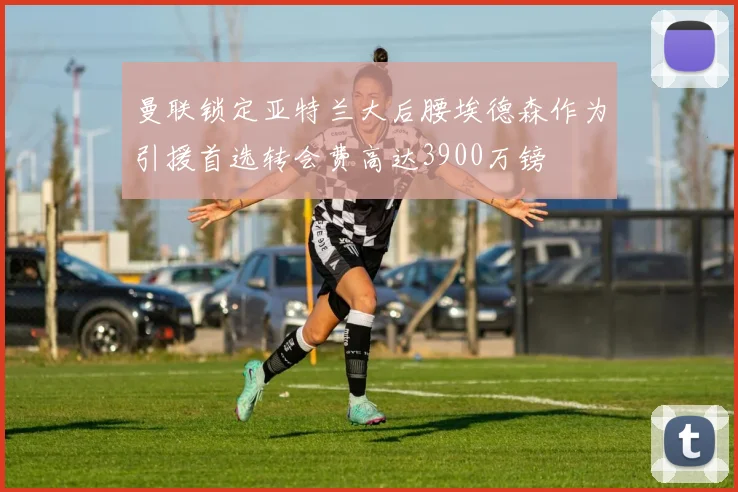 曼联锁定亚特兰大后腰埃德森作为引援首选转会费高达3900万镑