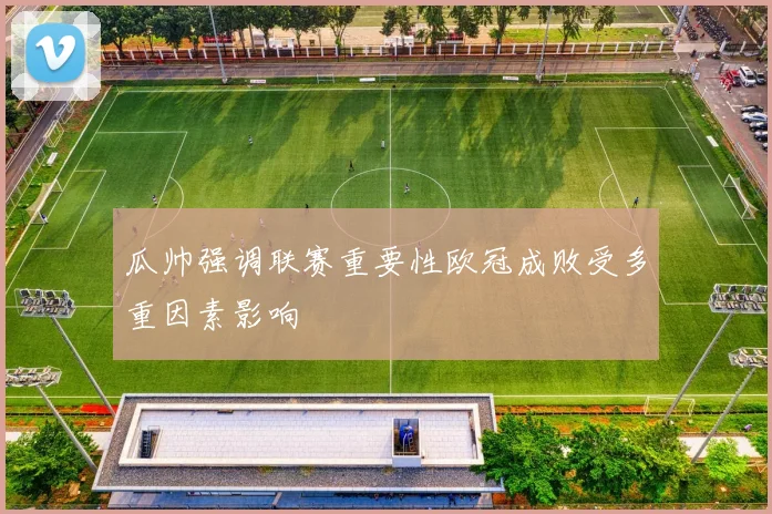 瓜帅强调联赛重要性欧冠成败受多重因素影响