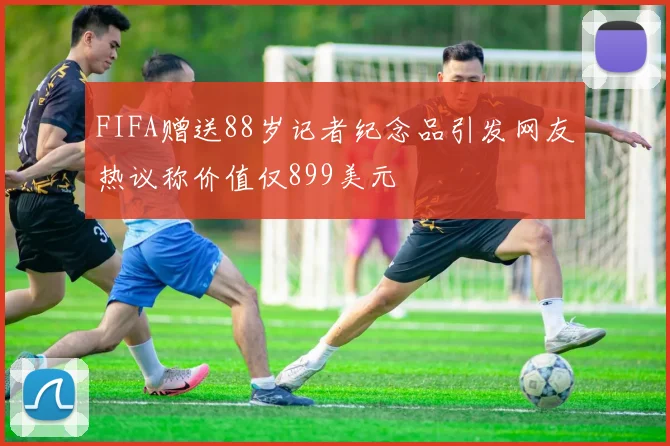 FIFA赠送88岁记者纪念品引发网友热议称价值仅899美元