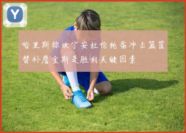 哈里斯称坎宁安杜伦轮番冲击篮筐替补詹金斯是胜利关键因素