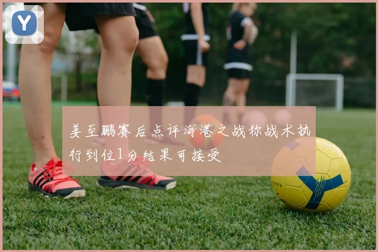 姜至鹏赛后点评海港之战称战术执行到位1分结果可接受