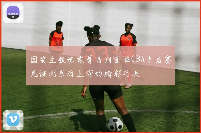 国安主教练蒙哥马利亲临CBA季后赛见证北京对上海的精彩对决