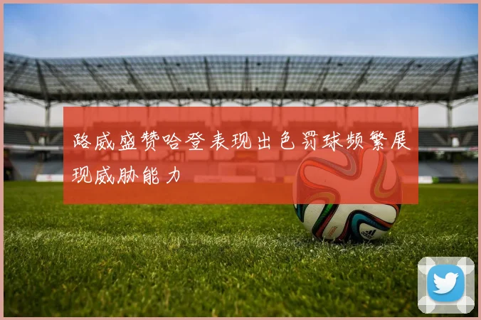 路威盛赞哈登表现出色罚球频繁展现威胁能力