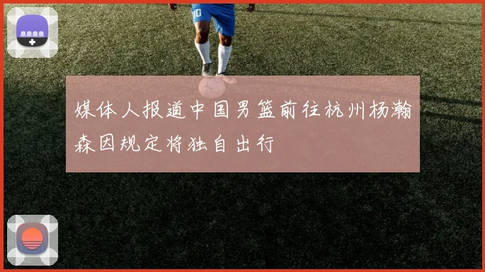 媒体人报道中国男篮前往杭州杨瀚森因规定将独自出行