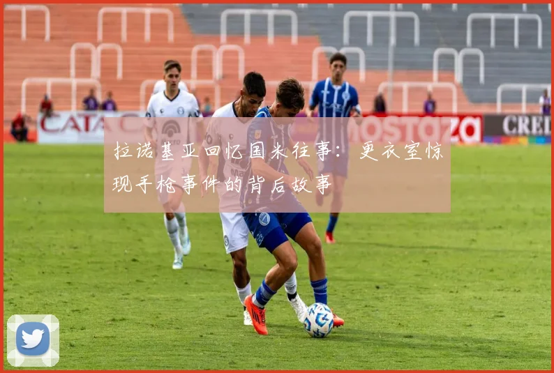 拉诺基亚回忆国米往事：更衣室惊现手枪事件的背后故事