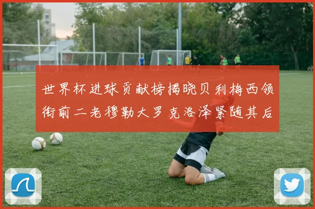 世界杯进球贡献榜揭晓贝利梅西领衔前二老穆勒大罗克洛泽紧随其后