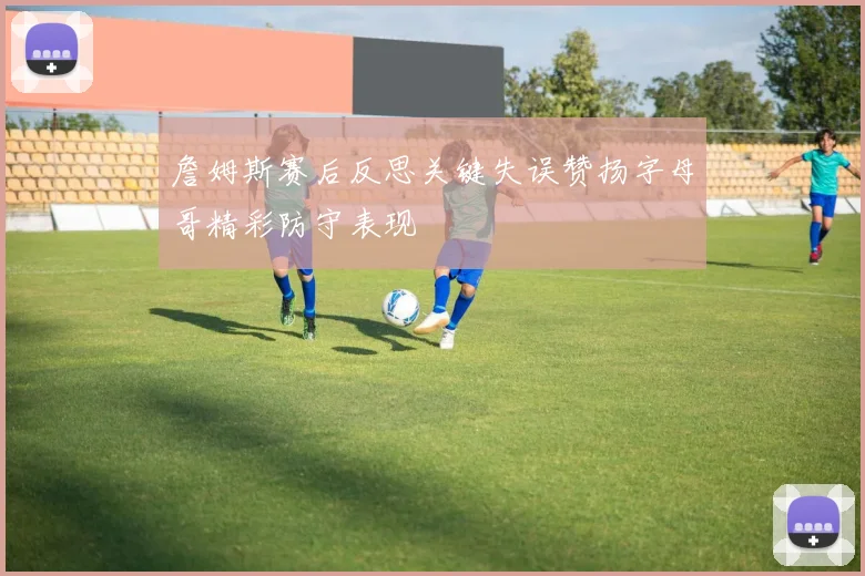 詹姆斯赛后反思关键失误赞扬字母哥精彩防守表现