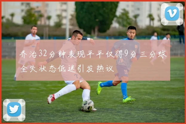 乔治32分钟表现平平仅得9分三分球全失状态低迷引发热议