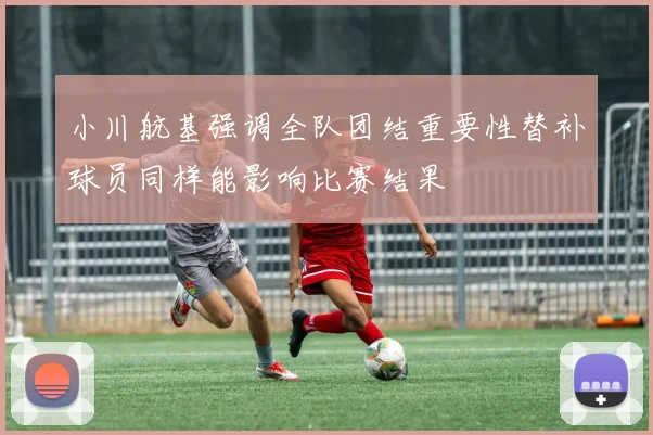 小川航基强调全队团结重要性替补球员同样能影响比赛结果