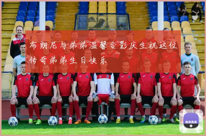 布朗尼与弟弟温馨合影庆生祝这位传奇弟弟生日快乐