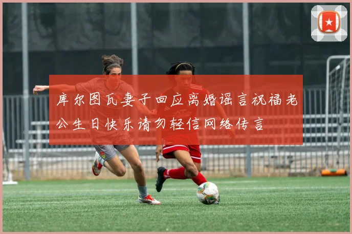 库尔图瓦妻子回应离婚谣言祝福老公生日快乐请勿轻信网络传言