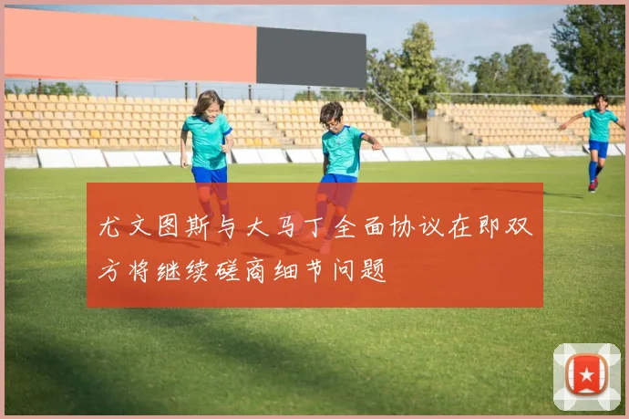 尤文图斯与大马丁全面协议在即双方将继续磋商细节问题