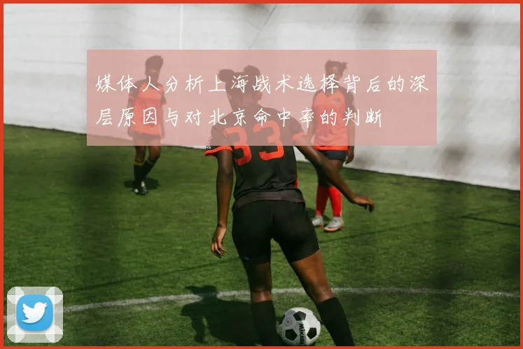 媒体人分析上海战术选择背后的深层原因与对北京命中率的判断