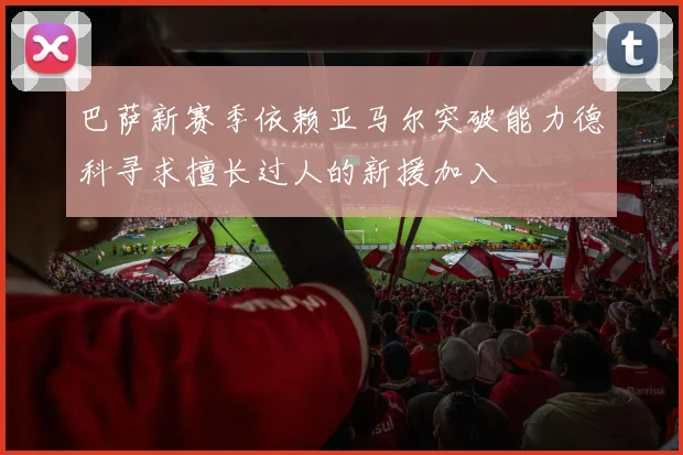 巴萨新赛季依赖亚马尔突破能力德科寻求擅长过人的新援加入