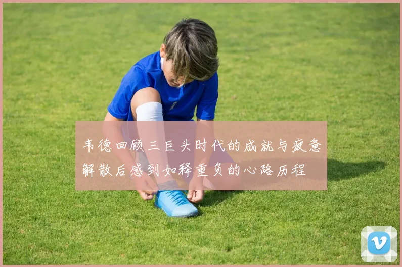 韦德回顾三巨头时代的成就与疲惫解散后感到如释重负的心路历程
