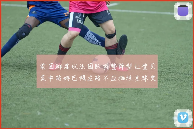 前国脚建议法国队调整阵型让登贝莱中路姆巴佩左路不应牺牲金球奖得主