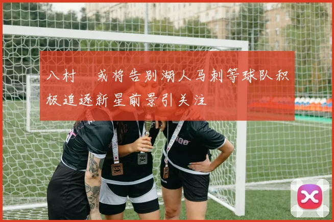 八村塁或将告别湖人马刺等球队积极追逐新星前景引关注