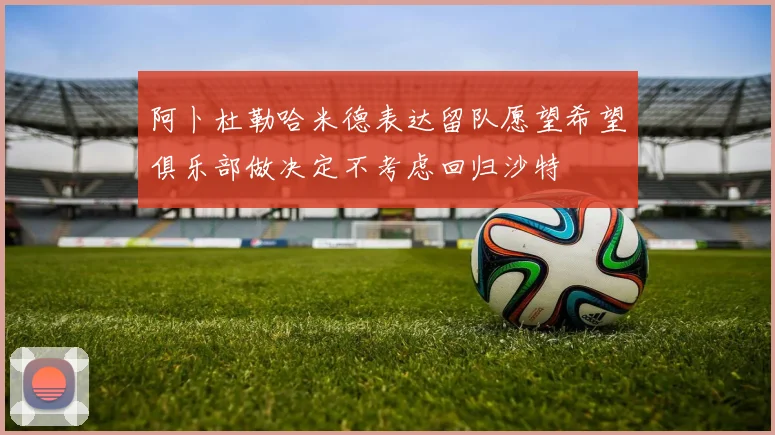 阿卜杜勒哈米德表达留队愿望希望俱乐部做决定不考虑回归沙特