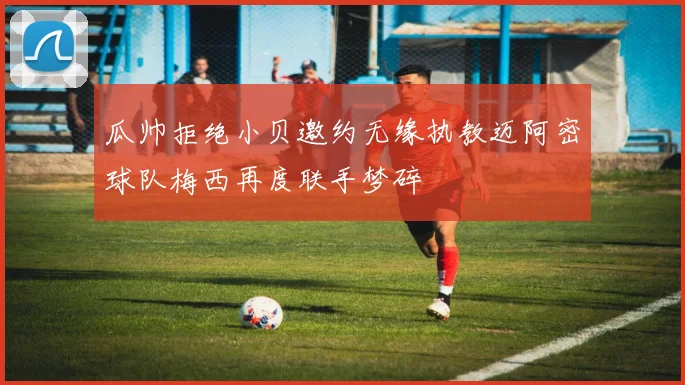 瓜帅拒绝小贝邀约无缘执教迈阿密球队梅西再度联手梦碎