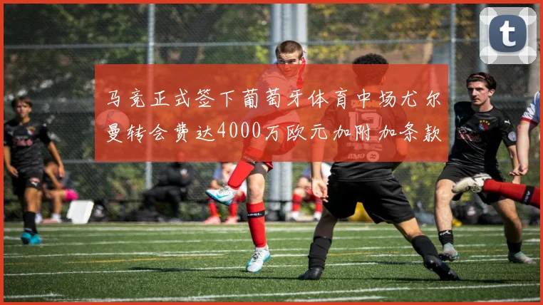 马竞正式签下葡萄牙体育中场尤尔曼转会费达4000万欧元加附加条款
