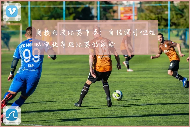 奥赖利谈比赛节奏：自信提升但难以消化每场比赛的体验