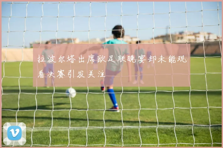 拉波尔塔出席欧足联晚宴却未能观看决赛引发关注