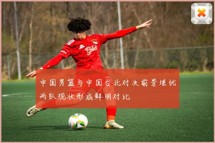 中国男篮与中国台北对决前景堪忧两队现状形成鲜明对比