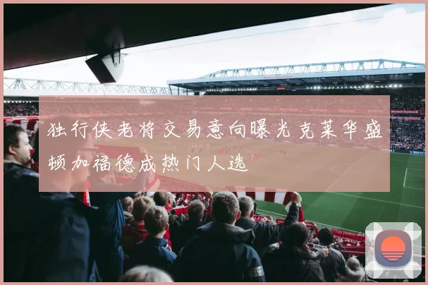 独行侠老将交易意向曝光克莱华盛顿加福德成热门人选